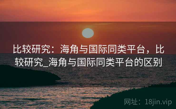 比较研究：海角与国际同类平台，比较研究_海角与国际同类平台的区别