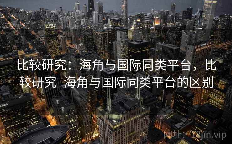 比较研究：海角与国际同类平台，比较研究_海角与国际同类平台的区别
