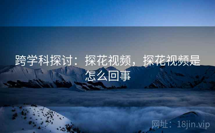 跨学科探讨：探花视频，探花视频是怎么回事