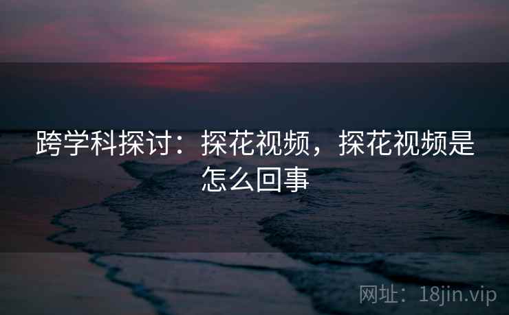 跨学科探讨：探花视频，探花视频是怎么回事