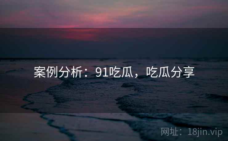案例分析：91吃瓜，吃瓜分享