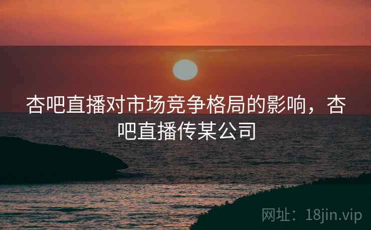 杏吧直播对市场竞争格局的影响，杏吧直播传某公司