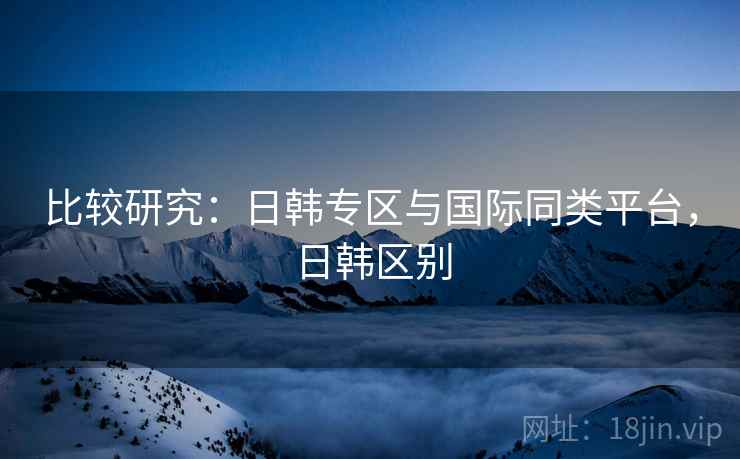 比较研究：日韩专区与国际同类平台，日韩区别  第2张
