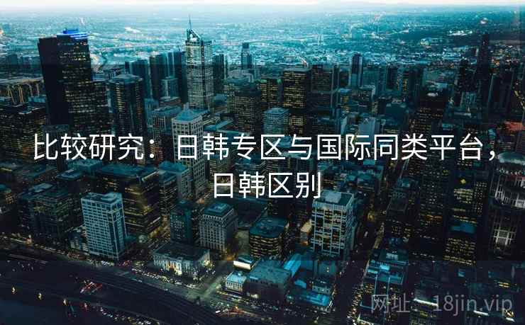 比较研究：日韩专区与国际同类平台，日韩区别  第1张