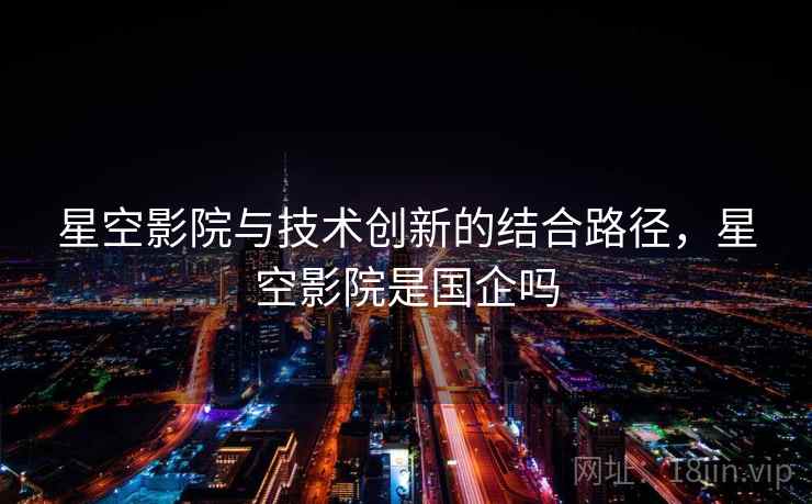 星空影院与技术创新的结合路径，星空影院是国企吗