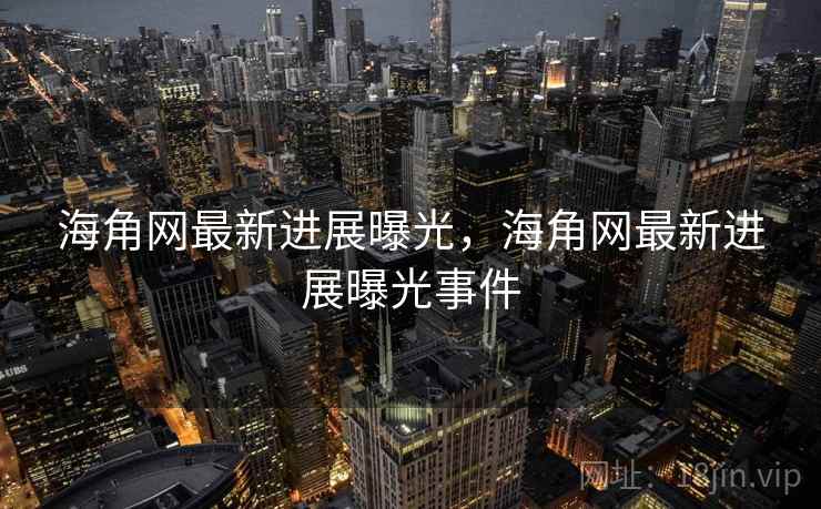 海角网最新进展曝光，海角网最新进展曝光事件