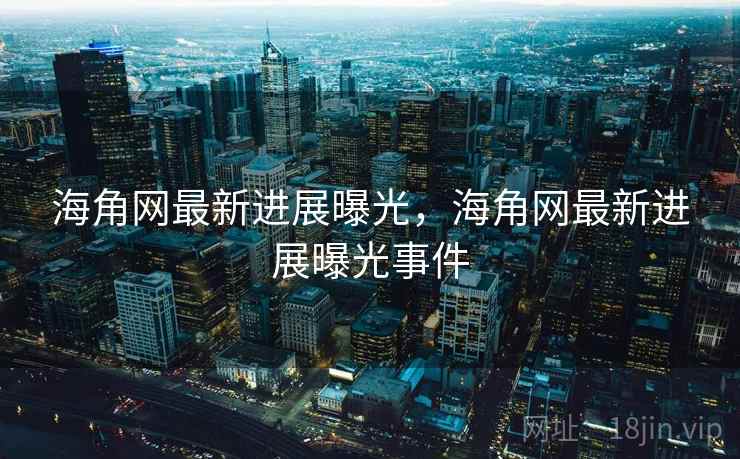 海角网最新进展曝光，海角网最新进展曝光事件