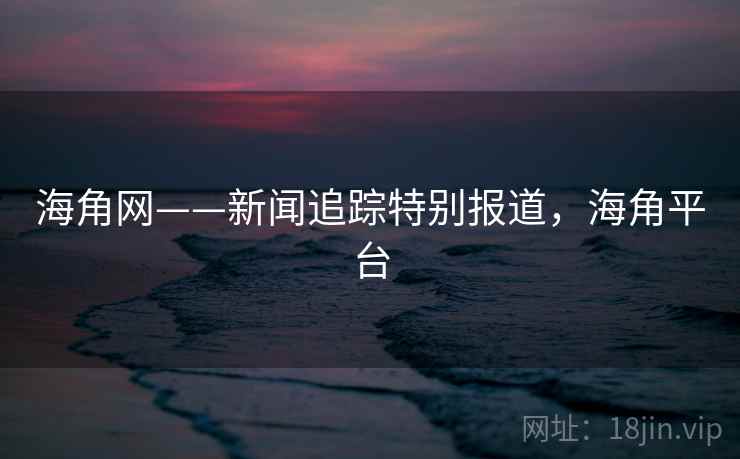 海角网——新闻追踪特别报道，海角平台