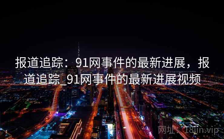 报道追踪：91网事件的最新进展，报道追踪_91网事件的最新进展视频