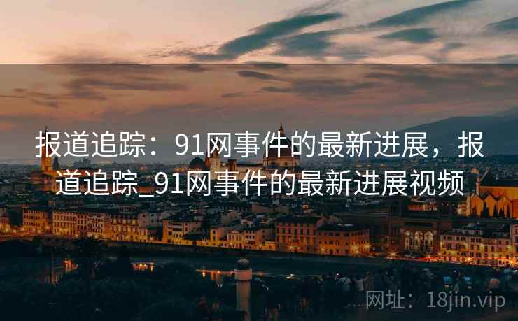 报道追踪：91网事件的最新进展，报道追踪_91网事件的最新进展视频