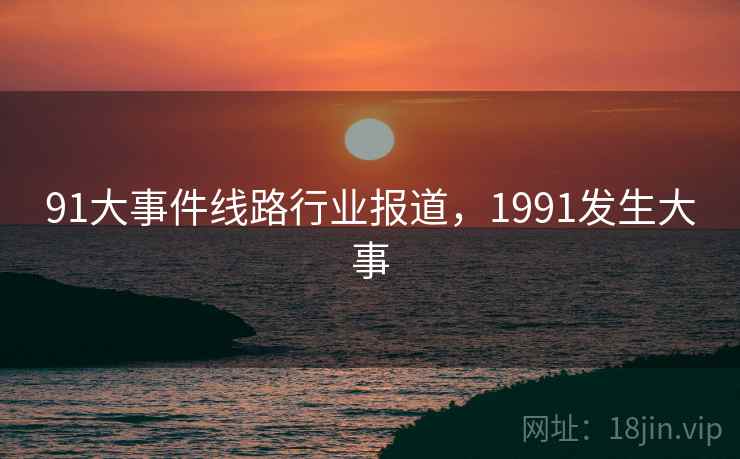 91大事件线路行业报道，1991发生大事