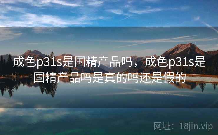 成色p31s是国精产品吗，成色p31s是国精产品吗是真的吗还是假的