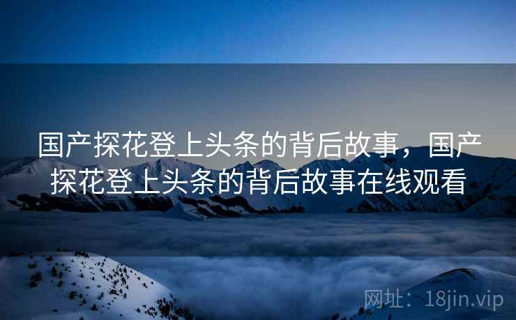 国产探花登上头条的背后故事，国产探花登上头条的背后故事在线观看