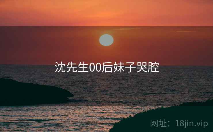 沈先生00后妹子哭腔