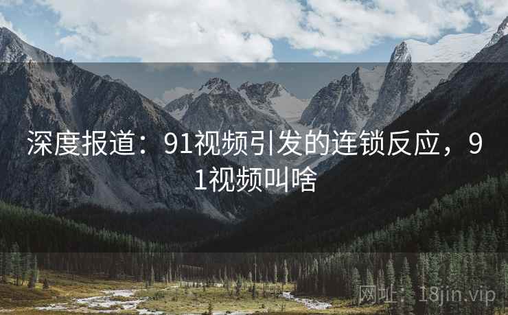 深度报道：91视频引发的连锁反应，91视频叫啥
